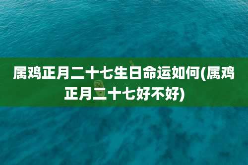 属鸡正月二十七生日命运如何(属鸡正月二十七好不好)