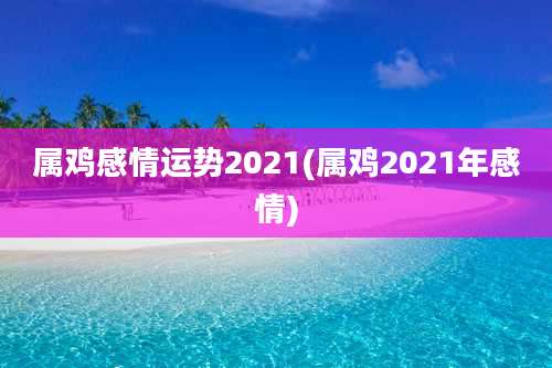 属鸡感情运势2021(属鸡2021年感情)