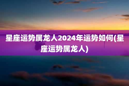 星座运势属龙人2024年运势如何(星座运势属龙人)