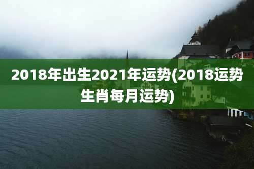 2018年出生2021年运势(2018运势生肖每月运势)