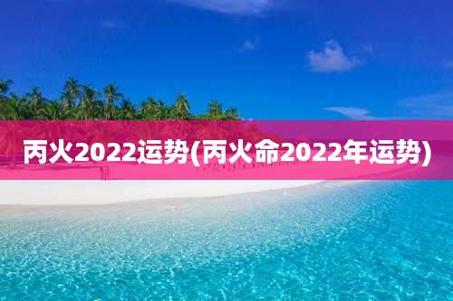 丙火2022运势(丙火命2022年运势)