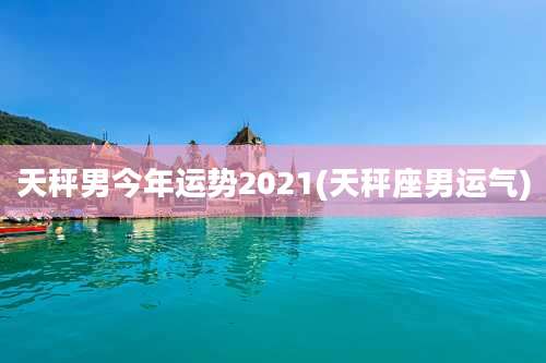 天秤男今年运势2021(天秤座男运气)