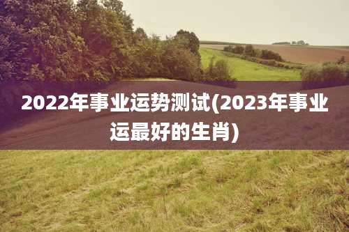 2022年事业运势测试(2023年事业运最好的生肖)