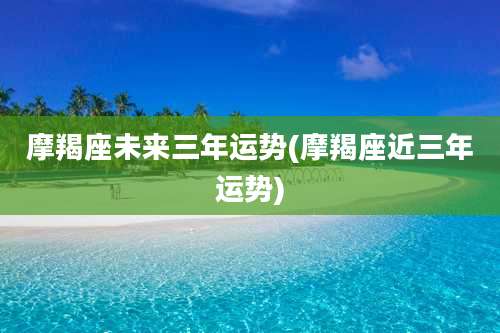 摩羯座未来三年运势(摩羯座近三年运势)
