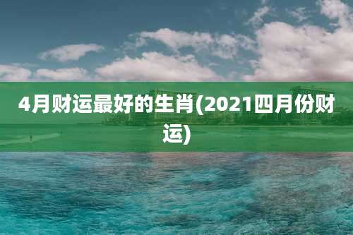 4月财运最好的生肖(2021四月份财运)
