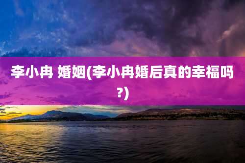 李小冉 婚姻(李小冉婚后真的幸福吗?)
