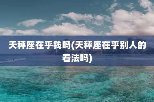 天秤座在乎钱吗(天秤座在乎别人的看法吗)