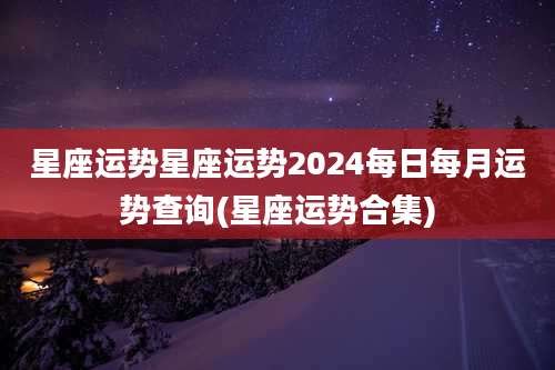 星座运势星座运势2024每日每月运势查询(星座运势合集)