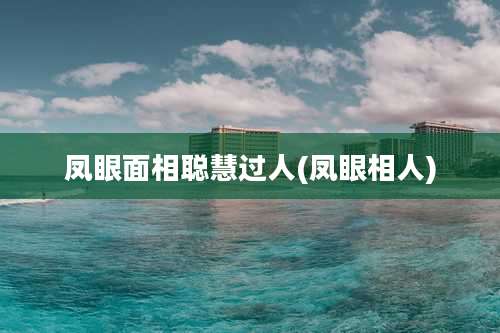 凤眼面相聪慧过人(凤眼相人)