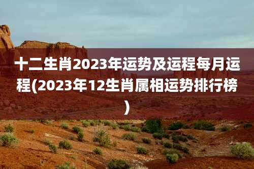十二生肖2023年运势及运程每月运程(2023年12生肖属相运势排行榜)