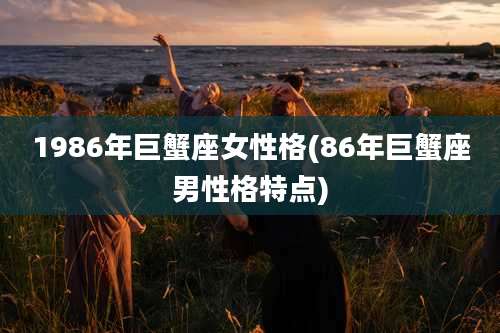 1986年巨蟹座女性格(86年巨蟹座男性格特点)