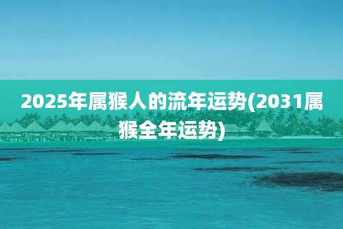 2025年属猴人的流年运势(2031属猴全年运势)
