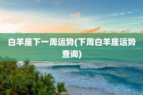 白羊座下一周运势(下周白羊座运势查询)
