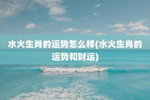 水火生肖的运势怎么样(水火生肖的运势和财运)