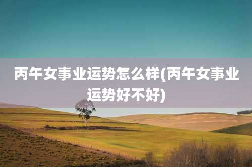 丙午女事业运势怎么样(丙午女事业运势好不好)