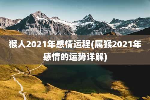 猴人2021年感情运程(属猴2021年感情的运势详解)