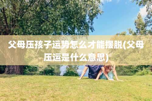 父母压孩子运势怎么才能摆脱(父母压运是什么意思)