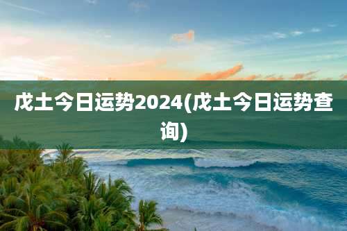 戊土今日运势2024(戊土今日运势查询)