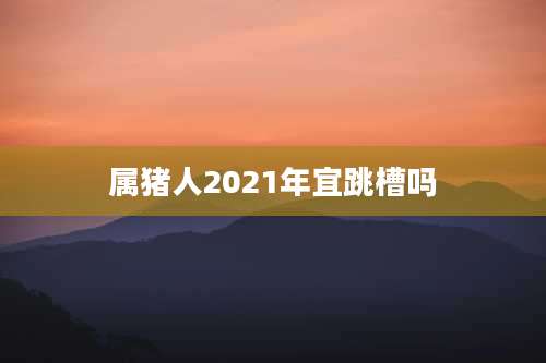 属猪人2021年宜跳槽吗