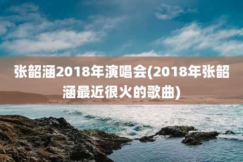 张韶涵2018年演唱会(2018年张韶涵最近很火的歌曲)