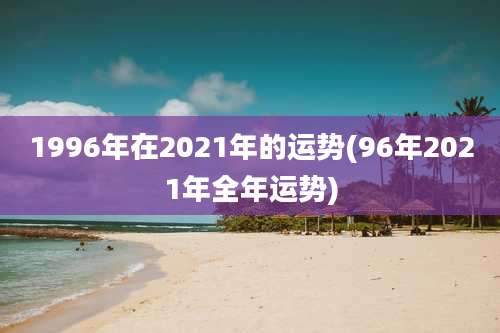 1996年在2021年的运势(96年2021年全年运势)