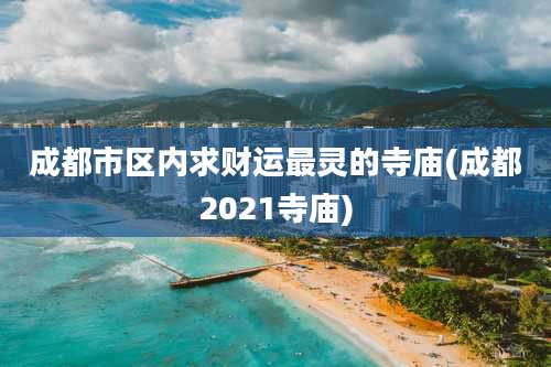 成都市区内求财运最灵的寺庙(成都2021寺庙)