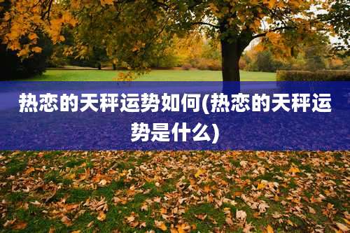 热恋的天秤运势如何(热恋的天秤运势是什么)