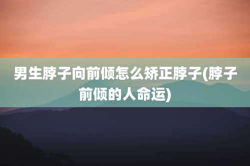 男生脖子向前倾怎么矫正脖子(脖子前倾的人命运)