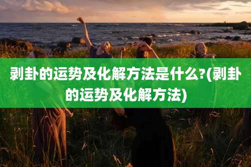 剥卦的运势及化解方法是什么?(剥卦的运势及化解方法)