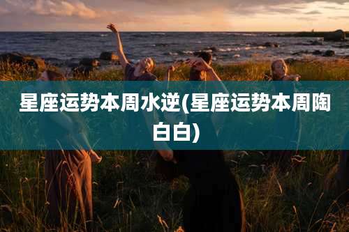 星座运势本周水逆(星座运势本周陶白白)