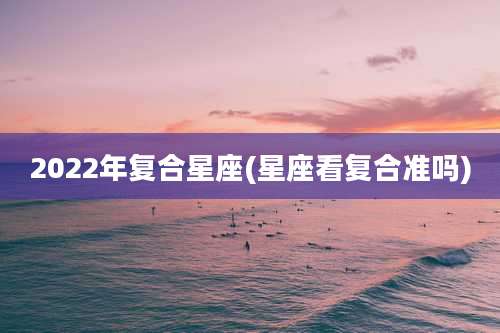 2022年复合星座(星座看复合准吗)
