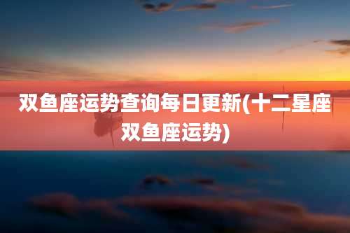 双鱼座运势查询每日更新(十二星座双鱼座运势)