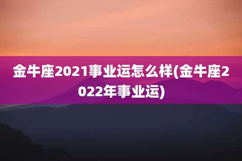 金牛座2021事业运怎么样(金牛座2022年事业运)