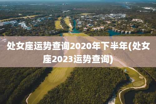处女座运势查询2020年下半年(处女座2023运势查询)