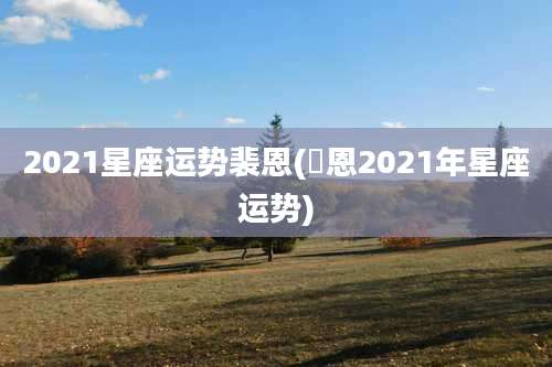 2021星座运势裴恩(裵恩2021年星座运势)