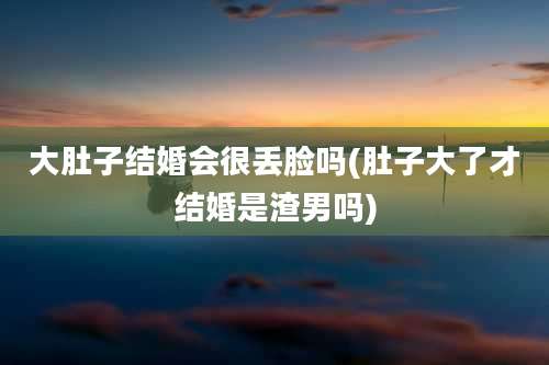 大肚子结婚会很丢脸吗(肚子大了才结婚是渣男吗)