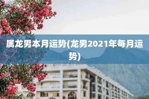 属龙男本月运势(龙男2021年每月运势)