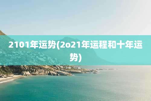 2101年运势(2o21年运程和十年运势)
