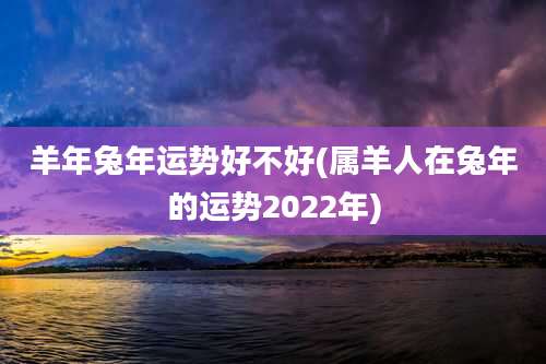 羊年兔年运势好不好(属羊人在兔年的运势2022年)