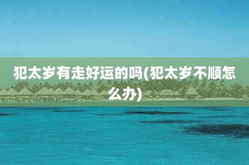 犯太岁有走好运的吗(犯太岁不顺怎么办)