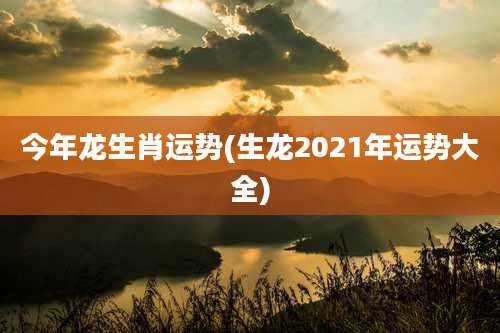 今年龙生肖运势(生龙2021年运势大全)