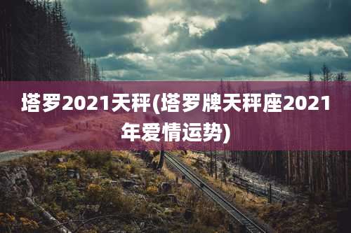 塔罗2021天秤(塔罗牌天秤座2021年爱情运势)