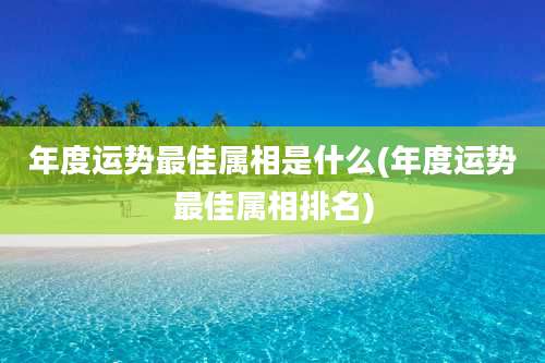 年度运势最佳属相是什么(年度运势最佳属相排名)