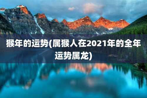 猴年的运势(属猴人在2021年的全年运势属龙)