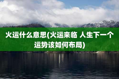火运什么意思(火运来临 人生下一个运势该如何布局)
