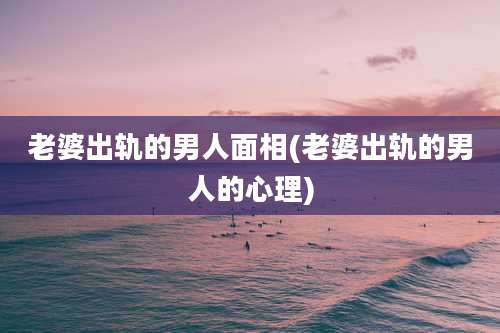 老婆出轨的男人面相(老婆出轨的男人的心理)