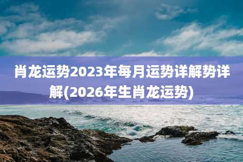 肖龙运势2023年每月运势详解势详解(2026年生肖龙运势)
