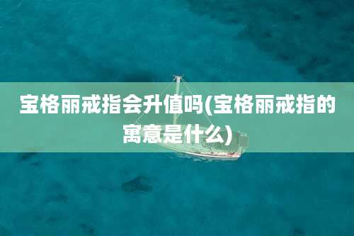 宝格丽戒指会升值吗(宝格丽戒指的寓意是什么)