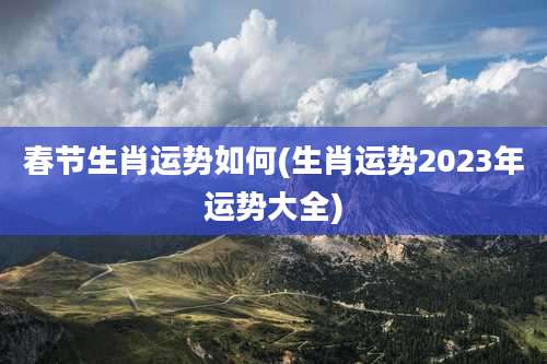 春节生肖运势如何(生肖运势2023年运势大全)