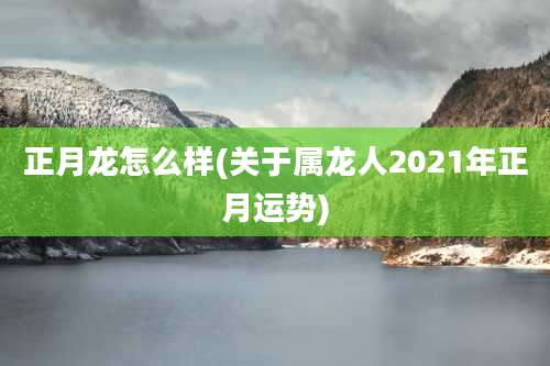 正月龙怎么样(关于属龙人2021年正月运势)
